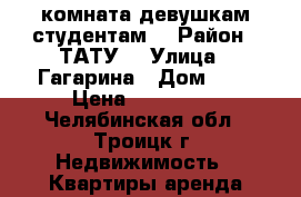 комната девушкам студентам  › Район ­ ТАТУ  › Улица ­ Гагарина › Дом ­ 5 › Цена ­ 150-200 - Челябинская обл., Троицк г. Недвижимость » Квартиры аренда посуточно   